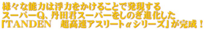 様々な能力は浮力をかけることで発現する スーパーQ、丹田君スーパーをしのぎ進化した 「TANDEN 超高速アスリートαシリーズ」が完成!